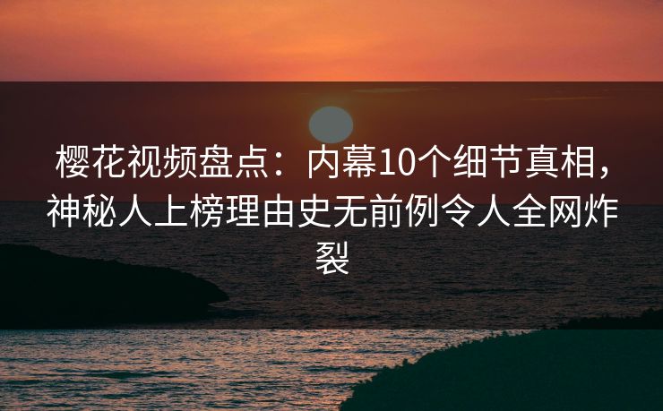 樱花视频盘点：内幕10个细节真相，神秘人上榜理由史无前例令人全网炸裂