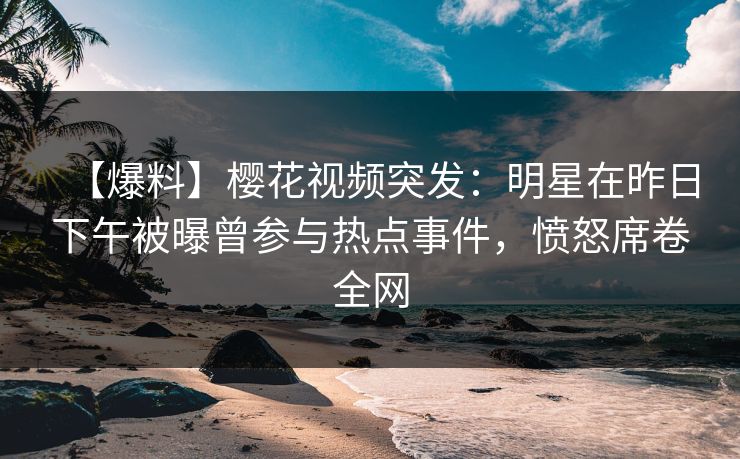 【爆料】樱花视频突发：明星在昨日下午被曝曾参与热点事件，愤怒席卷全网