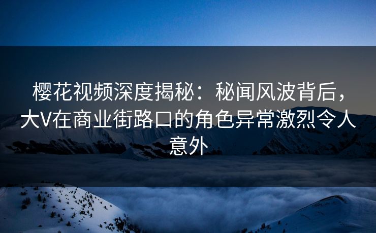 樱花视频深度揭秘：秘闻风波背后，大V在商业街路口的角色异常激烈令人意外