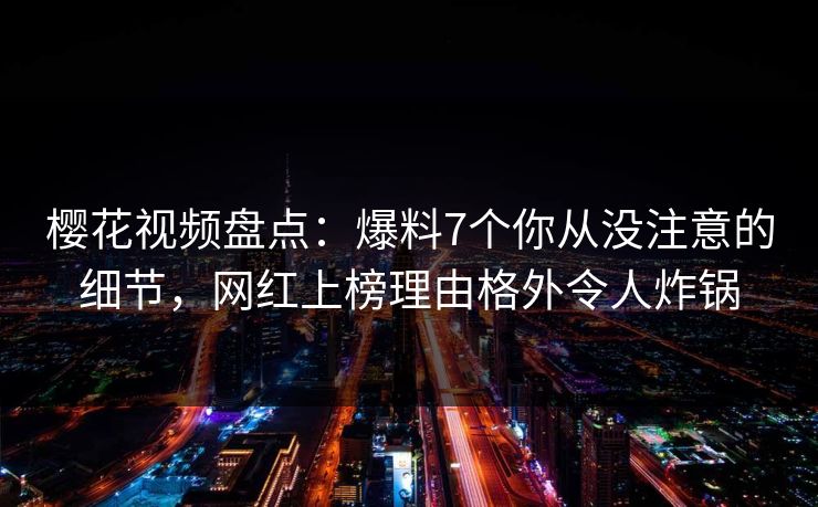樱花视频盘点：爆料7个你从没注意的细节，网红上榜理由格外令人炸锅