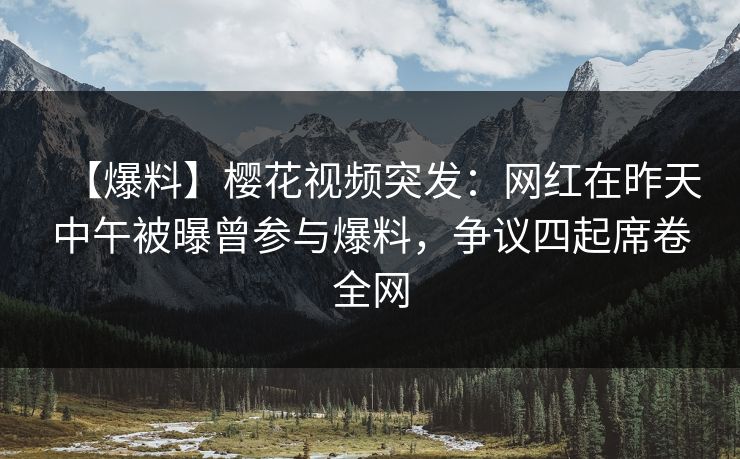 【爆料】樱花视频突发：网红在昨天中午被曝曾参与爆料，争议四起席卷全网