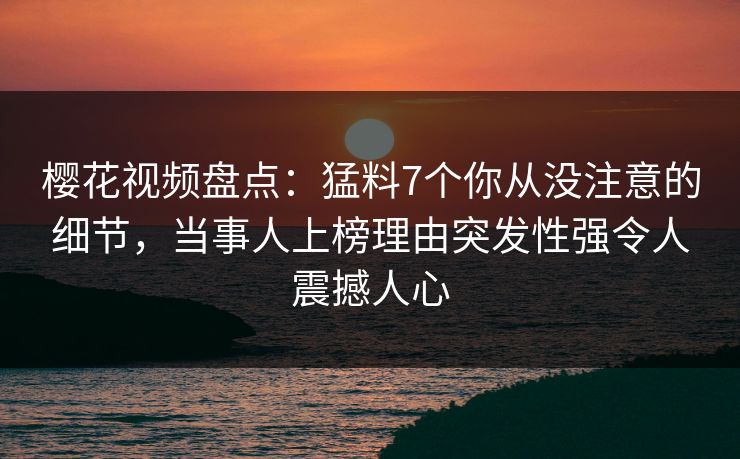樱花视频盘点：猛料7个你从没注意的细节，当事人上榜理由突发性强令人震撼人心