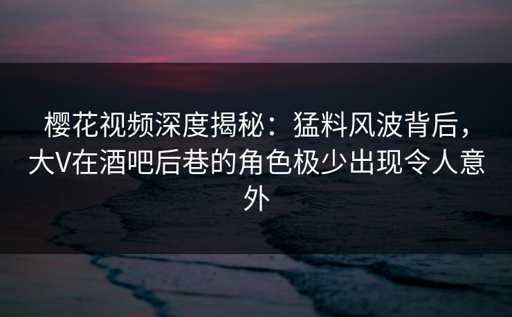 樱花视频深度揭秘：猛料风波背后，大V在酒吧后巷的角色极少出现令人意外