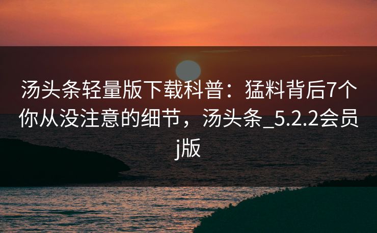 汤头条轻量版下载科普：猛料背后7个你从没注意的细节，汤头条_5.2.2会员j版