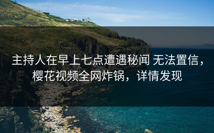 主持人在早上七点遭遇秘闻 无法置信，樱花视频全网炸锅，详情发现