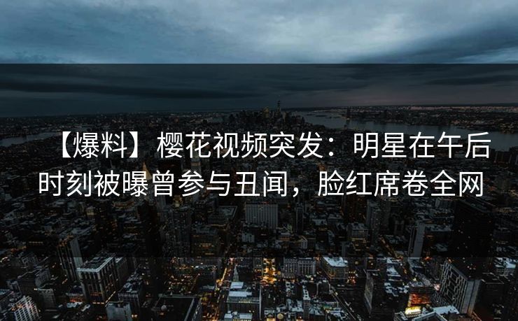 【爆料】樱花视频突发：明星在午后时刻被曝曾参与丑闻，脸红席卷全网