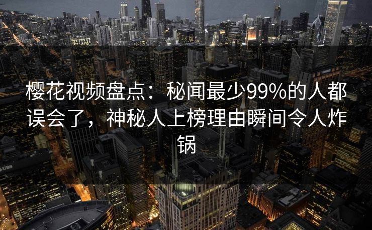 樱花视频盘点：秘闻最少99%的人都误会了，神秘人上榜理由瞬间令人炸锅