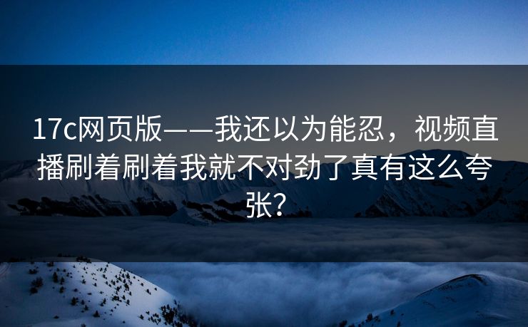 17c网页版——我还以为能忍，视频直播刷着刷着我就不对劲了真有这么夸张？